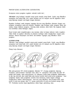 PRINSIP KERJA ALTERNATOR (GENERATOR)
Komponen sistem pengisian regulator mekanik terdiri dari :
Alternator yang berfungsi merubah energi gerak menjadi energi listrik. Listrik yang dihasilkan
merupakan arus bolak-balik (AC), untuk merubah arus AC menjadi arus DC digunakan diode
yang dipasang menjadi satu bagian dengan alternator.
Regulator berfungsi untuk mengatur tegangan dan arus yang dihasilkan alternator dengan cara
mengatur kemagnetan pada rotor altenator. Regulator juga berfungsi untuk mengatur hidup dan
matinya lampu indikator pengisian. Sekering untuk memutus aliran listrik bila rangkaian dialiri
arus berlebihan akibat hubungan singkat.
Kunci kontak untuk menghubungkan atau memutus aliran ke lampu indicator dank e regulator.
Aliran listrik ke regulator diteruskan ke altenator berfungsi untuk menghasilkan magnet pada
altenator. Baterai menyimpan arus listrik dan stabilizer tegangan yang dihasilkan sistem
pengisian.
ALTERNATOR
Alternator yang berfungsi merubah energi gerak menjadi energi listrik. Listrik yang dihasilkan
merupakan arus bolak-balik (AC), untuk merubah arus AC menjadi arus DC digunakan diode
yang dipasang menjadi satu bagian dengan Alternator.
Prinsip kerja Alternator
Bila pada generator DC sebuah penghantar dibentuk “U”, di ujung penghantar dipasang
komutator, pada komutator menempel sikat. Sikat “A” merupakan sikat positip dan sikat “B”
adalah sikat negatip, maka pada generator AC (altenator) kedua ujung penghantar dihubungkan
ke slip ring dan jenis sikat sudah tidak jelas karena berubah ubah sesuai posisi penghantar. Saat
penghantar diputar maka penghantar tersebut akan memotong medan magnet sehingga
menghasilkan induksi elektromagnetik. Arah arus yang dihasilkan akan berubah-ubah, pada
posisi (1) arah arus menuju sikat “A”, namun pada posisi (2) arah arus berubah menuju sikat
“B”. Perubahan tersebut dapat digambarkan dalam fungsi gelombang sinus.
 