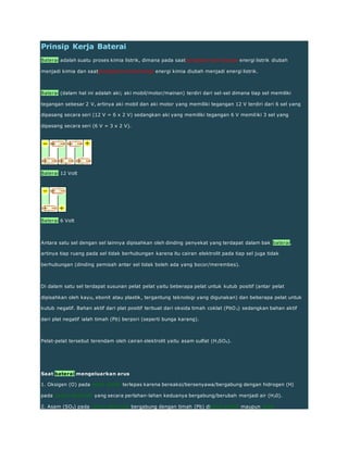 Prinsip Kerja Baterai
Baterai adalah suatu proses kimia listrik, dimana pada saatpengisian/cas/charge energi listrik diubah
menjadi kimia dan saatpengeluaran/discharge energi kimia diubah menjadi energi listrik.
Baterai (dalam hal ini adalah aki; aki mobil/motor/mainan) terdiri dari sel-sel dimana tiap sel memiliki
tegangan sebesar 2 V, artinya aki mobil dan aki motor yang memiliki tegangan 12 V terdiri dari 6 sel yang
dipasang secara seri (12 V = 6 x 2 V) sedangkan aki yang memiliki tegangan 6 V memiliki 3 sel yang
dipasang secara seri (6 V = 3 x 2 V).
Baterai 12 Volt
Baterai 6 Volt
Antara satu sel dengan sel lainnya dipisahkan oleh dinding penyekat yang terdapat dalam bak baterai,
artinya tiap ruang pada sel tidak berhubungan karena itu cairan elektrolit pada tiap sel juga tidak
berhubungan (dinding pemisah antar sel tidak boleh ada yang bocor/merembes).
Di dalam satu sel terdapat susunan pelat pelat yaitu beberapa pelat untuk kutub positif (antar pelat
dipisahkan oleh kayu, ebonit atau plastik, tergantung teknologi yang digunakan) dan beberapa pelat untuk
kutub negatif. Bahan aktif dari plat positif terbuat dari oksida timah coklat (PbO2) sedangkan bahan aktif
dari plat negatif ialah timah (Pb) berpori (seperti bunga karang).
Pelat-pelat tersebut terendam oleh cairan elektrolit yaitu asam sulfat (H2SO4).
Saat baterai mengeluarkan arus
1. Oksigen (O) pada pelat positif terlepas karena bereaksi/bersenyawa/bergabung dengan hidrogen (H)
pada cairan elektrolit yang secara perlahan-lahan keduanya bergabung/berubah menjadi air (H20).
2. Asam (SO4) pada cairan elektrolit bergabung dengan timah (Pb) dipelat positif maupun pelat
 