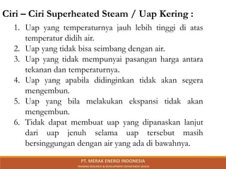 1. Uap yang temperaturnya jauh lebih tinggi di atas
temperatur didih air.
2. Uap yang tidak bisa seimbang dengan air.
3. Uap yang tidak mempunyai pasangan harga antara
tekanan dan temperaturnya.
4. Uap yang apabila didinginkan tidak akan segera
mengembun.
5. Uap yang bila melakukan ekspansi tidak akan
mengembun.
6. Tidak dapat membuat uap yang dipanaskan lanjut
dari uap jenuh selama uap tersebut masih
bersinggungan dengan air yang ada di bawahnya.
Ciri – Ciri Superheated Steam / Uap Kering :
PT. MERAK ENERGI INDONESIA
TRAINING RESEARCH & DEVELOPMENT DEPARTMENT @2023
 
