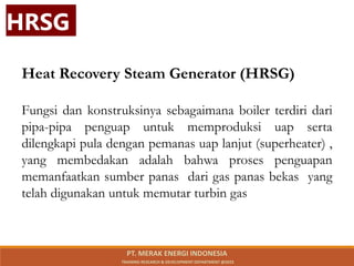 Heat Recovery Steam Generator (HRSG)
Fungsi dan konstruksinya sebagaimana boiler terdiri dari
pipa-pipa penguap untuk memproduksi uap serta
dilengkapi pula dengan pemanas uap lanjut (superheater) ,
yang membedakan adalah bahwa proses penguapan
memanfaatkan sumber panas dari gas panas bekas yang
telah digunakan untuk memutar turbin gas
HRSG
PT. MERAK ENERGI INDONESIA
TRAINING RESEARCH & DEVELOPMENT DEPARTMENT @2023
 