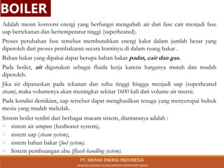 Adalah mesin konversi energi yang berfungsi mengubah air dari fase cair menjadi fase
uap bertekanan dan bertemperatur tinggi (superheated).
Proses perubahan fase tersebut membutuhkan energi kalor dalam jumlah besar yang
diperoleh dari proses pembakaran secara kontinyu di dalam ruang bakar .
Bahan bakar yang dipakai dapat berupa bahan bakar padat, cair dan gas.
Pada boiler, air digunakan sebagai fluida kerja karena harganya murah dan mudah
diperoleh.
Jika air dipanaskan pada tekanan dan suhu tinggi hingga menjadi uap (superheated
steam), maka volumenya akan meningkat sekitar 1600 kali dari volume air murni.
Pada kondisi demikian, uap tersebut dapat menghasilkan tenaga yang menyerupai bubuk
mesiu yang mudah meledak.
Sistem boiler terdiri dari berbagai macam sistem, diantaranya adalah :
 sistem air umpan (feedwater system),
 sistem uap (steam system),
 sistem bahan bakar (fuel system).
 Sistem pembuangan abu (flyash handling system).
BOILER
PT. MERAK ENERGI INDONESIA
TRAINING RESEARCH & DEVELOPMENT DEPARTMENT @2023
 