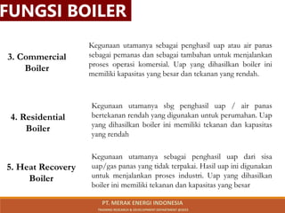 3. Commercial
Boiler
4. Residential
Boiler
Kegunaan utamanya sbg penghasil uap / air panas
bertekanan rendah yang digunakan untuk perumahan. Uap
yang dihasilkan boiler ini memiliki tekanan dan kapasitas
yang rendah
Kegunaan utamanya sebagai penghasil uap atau air panas
sebagai pemanas dan sebagai tambahan untuk menjalankan
proses operasi komersial. Uap yang dihasilkan boiler ini
memiliki kapasitas yang besar dan tekanan yang rendah.
5. Heat Recovery
Boiler
Kegunaan utamanya sebagai penghasil uap dari sisa
uap/gas panas yang tidak terpakai. Hasil uap ini digunakan
untuk menjalankan proses industri. Uap yang dihasilkan
boiler ini memiliki tekanan dan kapasitas yang besar
FUNGSI BOILER
PT. MERAK ENERGI INDONESIA
TRAINING RESEARCH & DEVELOPMENT DEPARTMENT @2023
 