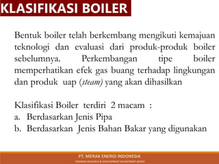 Bentuk boiler telah berkembang mengikuti kemajuan
teknologi dan evaluasi dari produk-produk boiler
sebelumnya. Perkembangan tipe boiler
memperhatikan efek gas buang terhadap lingkungan
dan produk uap (steam) yang akan dihasilkan
Klasifikasi Boiler terdiri 2 macam :
a. Berdasarkan Jenis Pipa
b. Berdasarkan Jenis Bahan Bakar yang digunakan
KLASIFIKASI BOILER
PT. MERAK ENERGI INDONESIA
TRAINING RESEARCH & DEVELOPMENT DEPARTMENT @2023
 