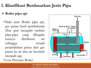  Boiler pipa api
• Pada jenis Boiler pipa api,
gas panas hasil pembakaran
(flue gas) mengalir melalui
pipa-pipa yang dibagian
luarnya diselimuti air
sehingga terjadi
perpindahan panas dari gas
panas ke air dan air berubah
menjadi uap
• Low Pressure Boiler
1. Klasifikasi Berdasarkan Jenis Pipa
PT. MERAK ENERGI INDONESIA
TRAINING RESEARCH & DEVELOPMENT DEPARTMENT @2023
 