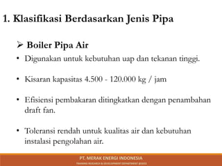 • Digunakan untuk kebutuhan uap dan tekanan tinggi.
• Kisaran kapasitas 4.500 - 120.000 kg / jam
• Efisiensi pembakaran ditingkatkan dengan penambahan
draft fan.
• Toleransi rendah untuk kualitas air dan kebutuhan
instalasi pengolahan air.
1. Klasifikasi Berdasarkan Jenis Pipa
 Boiler Pipa Air
PT. MERAK ENERGI INDONESIA
TRAINING RESEARCH & DEVELOPMENT DEPARTMENT @2023
 