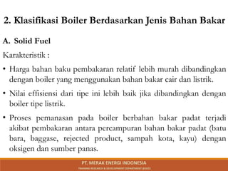 2. Klasifikasi Boiler Berdasarkan Jenis Bahan Bakar
A. Solid Fuel
Karakteristik :
• Harga bahan baku pembakaran relatif lebih murah dibandingkan
dengan boiler yang menggunakan bahan bakar cair dan listrik.
• Nilai effisiensi dari tipe ini lebih baik jika dibandingkan dengan
boiler tipe listrik.
• Proses pemanasan pada boiler berbahan bakar padat terjadi
akibat pembakaran antara percampuran bahan bakar padat (batu
bara, baggase, rejected product, sampah kota, kayu) dengan
oksigen dan sumber panas.
PT. MERAK ENERGI INDONESIA
TRAINING RESEARCH & DEVELOPMENT DEPARTMENT @2023
 
