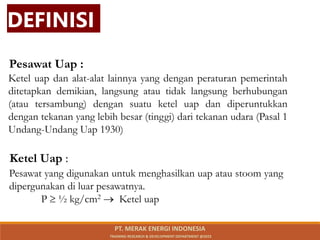 Pesawat Uap :
Ketel Uap :
DEFINISI
Ketel uap dan alat-alat lainnya yang dengan peraturan pemerintah
ditetapkan demikian, langsung atau tidak langsung berhubungan
(atau tersambung) dengan suatu ketel uap dan diperuntukkan
dengan tekanan yang lebih besar (tinggi) dari tekanan udara (Pasal 1
Undang-Undang Uap 1930)
Pesawat yang digunakan untuk menghasilkan uap atau stoom yang
dipergunakan di luar pesawatnya.
P  ½ kg/cm2  Ketel uap
PT. MERAK ENERGI INDONESIA
TRAINING RESEARCH & DEVELOPMENT DEPARTMENT @2023
 