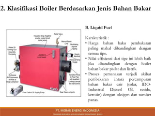 B. Liquid Fuel
Karakteristik :
• Harga bahan baku pembakaran
paling mahal dibandingkan dengan
semua tipe.
• Nilai effisiensi dari tipe ini lebih baik
jika dbandingkan dengan boiler
bahan bakar padat dan listrik.
• Proses pemanasan terjadi akibat
pembakaran antara percampuran
bahan bakar cair (solar, IDO-
Industrial Diesesl Oil, residu,
kerosin) dengan oksigen dan sumber
panas.
2. Klasifikasi Boiler Berdasarkan Jenis Bahan Bakar
PT. MERAK ENERGI INDONESIA
TRAINING RESEARCH & DEVELOPMENT DEPARTMENT @2023
 
