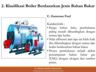 C. Gasseous Fuel
Karakteristik :
• Harga bahan baku pembakaran
paling murah dibandingkan dengan
semua tipe boiler.
• Nilai effisiensi dari tipe ini lebih baik
jika dibandingkan dengan semua tipe
boiler berdasarkan bahan bakar.
• Proses pembakaran terjadi akibat
percampuran bahan bakar gas
(LNG) dengan oksigen dan sumber
panas.
2. Klasifikasi Boiler Berdasarkan Jenis Bahan Bakar
PT. MERAK ENERGI INDONESIA
TRAINING RESEARCH & DEVELOPMENT DEPARTMENT @2023
 