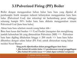 3.1Pulverized Firing (PF) Boiler
Boiler dengan menggunakan bahan bakar batu bara yang dipakai di
pembangkit listrik maupun industri kebanyakan menggunakan batu bara
halus (Pulverized Coal) dan teknologi ini berkembang pesat sehingga
sekarang hampir 90% boiler batu bara didunia menggunakan sistem
Pulverized Coal (batu bara halus)
Aliran batu bara sebelum masuk ruang bakar sbb :
Batu bara kasar dari bunker => Coal Feeder (mengatur dan menghitung
jumlah kebutuhan bb yang dimasukkan Pulverizer (Mill) => Pulverizer
batu bara digiling dihaluskan hingga ± 200 mesh => batu bara halus
dihembus dengan udara bakar (PA Fan) untuk dimasukan ruang bakar
melalui Nosel Burner
Yang perlu diperhatikan dalam penggilingan batu bara :
• Jika bubuk bb terlalu halus => pemborosan energi penggilingan
• Jika bubuk bb terlalu kasar => tidak dapat terbakar sempurna
PT. MERAK ENERGI INDONESIA
TRAINING RESEARCH & DEVELOPMENT DEPARTMENT @2023
 