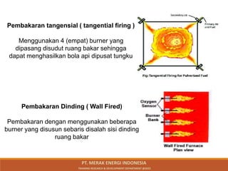 Pembakaran tangensial ( tangential firing )
Menggunakan 4 (empat) burner yang
dipasang disudut ruang bakar sehingga
dapat menghasilkan bola api dipusat tungku
Pembakaran Dinding ( Wall Fired)
Pembakaran dengan menggunakan beberapa
burner yang disusun sebaris disalah sisi dinding
ruang bakar
PT. MERAK ENERGI INDONESIA
TRAINING RESEARCH & DEVELOPMENT DEPARTMENT @2023
 