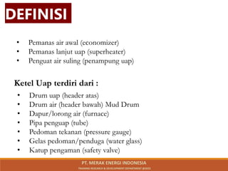 • Pemanas air awal (economizer)
• Pemanas lanjut uap (superheater)
• Penguat air suling (penampung uap)
Ketel Uap terdiri dari :
• Drum uap (header atas)
• Drum air (header bawah) Mud Drum
• Dapur/lorong air (furnace)
• Pipa penguap (tube)
• Pedoman tekanan (pressure gauge)
• Gelas pedoman/penduga (water glass)
• Katup pengaman (safety valve)
DEFINISI
PT. MERAK ENERGI INDONESIA
TRAINING RESEARCH & DEVELOPMENT DEPARTMENT @2023
 