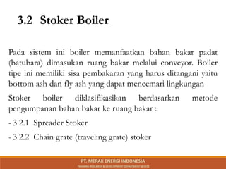 3.2 Stoker Boiler
Pada sistem ini boiler memanfaatkan bahan bakar padat
(batubara) dimasukan ruang bakar melalui conveyor. Boiler
tipe ini memiliki sisa pembakaran yang harus ditangani yaitu
bottom ash dan fly ash yang dapat mencemari lingkungan
Stoker boiler diklasifikasikan berdasarkan metode
pengumpanan bahan bakar ke ruang bakar :
- 3.2.1 Spreader Stoker
- 3.2.2 Chain grate (traveling grate) stoker
PT. MERAK ENERGI INDONESIA
TRAINING RESEARCH & DEVELOPMENT DEPARTMENT @2023
 