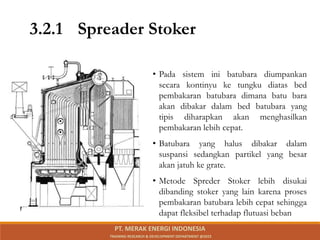 • Pada sistem ini batubara diumpankan
secara kontinyu ke tungku diatas bed
pembakaran batubara dimana batu bara
akan dibakar dalam bed batubara yang
tipis diharapkan akan menghasilkan
pembakaran lebih cepat.
• Batubara yang halus dibakar dalam
suspansi sedangkan partikel yang besar
akan jatuh ke grate.
• Metode Spreder Stoker lebih disukai
dibanding stoker yang lain karena proses
pembakaran batubara lebih cepat sehingga
dapat fleksibel terhadap flutuasi beban
3.2.1 Spreader Stoker
PT. MERAK ENERGI INDONESIA
TRAINING RESEARCH & DEVELOPMENT DEPARTMENT @2023
 