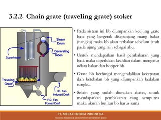 • Pada sistem ini bb diumpankan keujung grate
baja yang bergerak disepanjang ruang bakar
(tungku) maka bb akan terbakar sebelum jatuh
pada ujung yang lain sebagai abu.
• Untuk mendapatkan hasil pembakaran yang
baik maka diperlukan keahlian dalam mengatur
udara bakar dan hopper bb.
• Grate bb berfungsi mengendalikan kecepatan
dan ketebalan bb yang diumpankan kedalam
tungku.
• Selain yang sudah diuraikan diatas, untuk
mendapatkan pembakaran yang sempurna
maka ukuran butiran bb harus sama
3.2.2 Chain grate (traveling grate) stoker
PT. MERAK ENERGI INDONESIA
TRAINING RESEARCH & DEVELOPMENT DEPARTMENT @2023
 