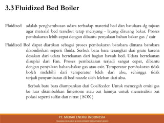3.3Fluidized Bed Boiler
Fluidized adalah penghembusan udara terhadap material bed dan batubara dg tujuan
agar material bed tersebut tetap melayang - layang diruang bakar. Proses
pembakaran lebih cepat dengan dibantu penyalaan bahan bakar gas / cair
Fluidized Bed dapat diartikan sebagai proses pembakaran batubara dimana batubara
dikondisikan seperti fluida. Serbuk batu bara terangkat dari grate karena
desakan dari udara bertekanan dari bagian bawah bed. Udara bertekanan
disuplai dari Fan. Proses pembakaran terjadi sangat cepat, dibantu
dengan penyalaan bahan-bakar gas atau cair. Temperatur pembakaran tidak
boleh melebihi dari temperatur leleh dari abu, sehingga tidak
terjadi penyumbatan di bed nozzle oleh lelehan dari abu.
Serbuk batu bara diumpankan dari Coalfeeder. Untuk mencegah emisi gas
ke luar ditambahkan limestone atau zat lainnya untuk menetralisir zat
polusi seperti sulfat dan nitrat ( SOX )
PT. MERAK ENERGI INDONESIA
TRAINING RESEARCH & DEVELOPMENT DEPARTMENT @2023
 