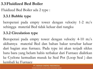 Fluidized Bed Boiler ada 2 type :
3.3.1 Bubble type
beroperasi pada empty tower dengan velocity 1-2 m/s
sehingga material Bed tidak keluar dari tungku
3.3.2 Circulation type
Beroperasi pada empty tower dengan velocity 4-10 m/s
akibatnya material Bed dan bahan bakar tersebar keluar
dari bagian atas furnace. Pada type ini akan terjadi siklus
batu bara yang belum habis terbakar dari Furnace dialirkan
ke Cyclone kemudian masuk ke Seal Pot (Loop Seal ) dan
kembali ke Furnace
3.3Fluidized Bed Boiler
PT. MERAK ENERGI INDONESIA
TRAINING RESEARCH & DEVELOPMENT DEPARTMENT @2023
 