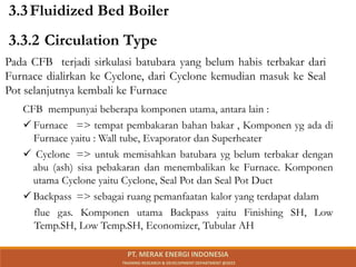 Pada CFB terjadi sirkulasi batubara yang belum habis terbakar dari
Furnace dialirkan ke Cyclone, dari Cyclone kemudian masuk ke Seal
Pot selanjutnya kembali ke Furnace
CFB mempunyai beberapa komponen utama, antara lain :
 Furnace => tempat pembakaran bahan bakar , Komponen yg ada di
Furnace yaitu : Wall tube, Evaporator dan Superheater
 Cyclone => untuk memisahkan batubara yg belum terbakar dengan
abu (ash) sisa pebakaran dan menembalikan ke Furnace. Komponen
utama Cyclone yaitu Cyclone, Seal Pot dan Seal Pot Duct
 Backpass => sebagai ruang pemanfaatan kalor yang terdapat dalam
flue gas. Komponen utama Backpass yaitu Finishing SH, Low
Temp.SH, Low Temp.SH, Economizer, Tubular AH
3.3.2 Circulation Type
3.3Fluidized Bed Boiler
PT. MERAK ENERGI INDONESIA
TRAINING RESEARCH & DEVELOPMENT DEPARTMENT @2023
 