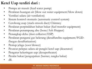 • Pompa air masuk (feed water pump)
• Peralatan buangan air (blow out water equipment/blow down)
• Ventilasi udara (air ventilation)
• Sistem kontrol otomatis (automatic control system)
• Cerobong asap (stack-smook duct) Chimney
• Peralatan perpindahan bahan bakar (fuel transfer equipment)
• Peralatan penampung abu (bone/Ash Hopper)
• Penangkap debu (dust collector/ESP)
• Peralatan pengurai gas belerang (desulfurelite equipment/FGD-
fluegas desulfurization)
• Peniup jelaga (soot blower)
• Pesawat pelepas udara air pengisi ketel uap (deaerator)
• Pengatur kekeringan uap (desuperheater)
• Peralat bakar/pengopakan (burner, rangka bakar)
• dll.
Ketel Uap terdiri dari :
PT. MERAK ENERGI INDONESIA
TRAINING RESEARCH & DEVELOPMENT DEPARTMENT @2023
 