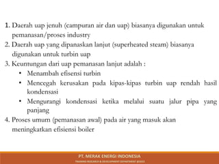 1. Daerah uap jenuh (campuran air dan uap) biasanya digunakan untuk
pemanasan/proses industry
2. Daerah uap yang dipanaskan lanjut (superheated steam) biasanya
digunakan untuk turbin uap
3. Keuntungan dari uap pemanasan lanjut adalah :
• Menambah efisensi turbin
• Mencegah kerusakan pada kipas-kipas turbin uap rendah hasil
kondensasi
• Mengurangi kondensasi ketika melalui suatu jalur pipa yang
panjang
4. Proses umum (pemanasan awal) pada air yang masuk akan
meningkatkan efisiensi boiler
PT. MERAK ENERGI INDONESIA
TRAINING RESEARCH & DEVELOPMENT DEPARTMENT @2023
 