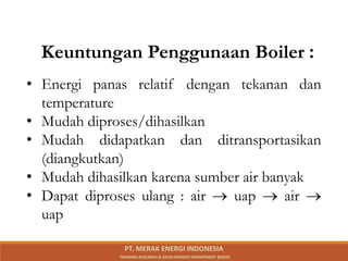 • Energi panas relatif dengan tekanan dan
temperature
• Mudah diproses/dihasilkan
• Mudah didapatkan dan ditransportasikan
(diangkutkan)
• Mudah dihasilkan karena sumber air banyak
• Dapat diproses ulang : air  uap  air 
uap
Keuntungan Penggunaan Boiler :
PT. MERAK ENERGI INDONESIA
TRAINING RESEARCH & DEVELOPMENT DEPARTMENT @2023
 