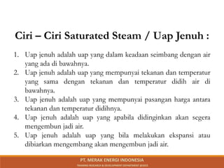 1. Uap jenuh adalah uap yang dalam keadaan seimbang dengan air
yang ada di bawahnya.
2. Uap jenuh adalah uap yang mempunyai tekanan dan temperatur
yang sama dengan tekanan dan temperatur didih air di
bawahnya.
3. Uap jenuh adalah uap yang mempunyai pasangan harga antara
tekanan dan temperatur didihnya.
4. Uap jenuh adalah uap yang apabila didinginkan akan segera
mengembun jadi air.
5. Uap jenuh adalah uap yang bila melakukan ekspansi atau
dibiarkan mengembang akan mengembun jadi air.
Ciri – Ciri Saturated Steam / Uap Jenuh :
PT. MERAK ENERGI INDONESIA
TRAINING RESEARCH & DEVELOPMENT DEPARTMENT @2023
 