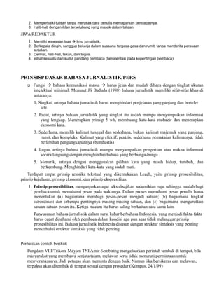 2. Memperbaiki tulisan tanpa merusak cara penulis memaparkan pendapatnya.
    3. Haiti-hati dengan iklan terselubung yang masuk dalam tulisan.
JIWA REDAKTUR
    1. Memiliki wawasan luas à ilmu jurnalistik.
    2. Berkepala dingin, sanggup bekerja dalam suasana tergesa-gesa dan rumit, tanpa menderita perasaan
       tertekan.
    3. Cermat, hati-hati, tekun, dan tegas.
    4. elihat sesuatu dari sudut pandang pembaca (berorientasi pada kepentingan pembaca)




PRINSISP DASAR BAHASA JURNALISTIK/PERS
   q   Fungsi à bahasa komunikasi massa à harus jelas dan mudah dibaca dengan tingkat ukuran
       intelektual minimal. Menurut JS Badudu (1988) bahasa jurnalistik memiliki sifat-sifat khas di
       antaranya:
       1. Singkat, artinya bahasa jurnalistik harus menghindari penjelasan yang panjang dan bertele-
           tele.
       2. Padat, artinya bahasa jurnalistik yang singkat itu sudah mampu menyampaikan informasi
           yang lengkap. Menerapkan prinsip 5 wh, membuang kata-kata mubazir dan menerapkan
           ekonomi kata.
       3. Sederhana, memilih kalimat tunggal dan sederhana, bukan kalimat majemuk yang panjang,
           rumit, dan kompleks. Kalimat yang efektif, praktis, sederhana pemakaian kalimatnya, tidak
           berlebihan pengungkapannya (bombastis)
       4. Lugas, artinya bahasa jurnalistik mampu menyampaikan pengertian atau makna informasi
           secara langsung dengan menghindari bahasa yang berbunga-bunga .
       5. Menarik, artinya dengan menggunakan pilihan kata yang masih hidup, tumbuh, dan
          berkembang. Menghindari kata-kata yang sudah mati.
    Terdapat empat prinsip retorika tekstual yang dikemukakan Leech, yaitu prinsip prosesibilitas,
prinsip kejelasan, prinsip ekonomi, dan prinsip ekspresifitas.
    1. Prinsip prosesibilitas, menganjurkan agar teks disajikan sedemikian rupa sehingga mudah bagi
       pembaca untuk memahami pesan pada waktunya. Dalam proses memahami pesan penulis harus
       menentukan (a) bagaimana membagi pesan-pesan menjadi satuan; (b) bagaimana tingkat
       subordinasi dan seberapa pentingnya masing-masing satuan, dan (c) bagaimana mengurutkan
       satuan-satuan pesan itu. Ketiga macam itu harus saling berkaitan satu sama lain.
       Penyusunan bahasa jurnalistik dalam surat kabar berbahasa Indonesia, yang menjadi fakta-fakta
       harus cepat dipahami oleh pembaca dalam kondisi apa pun agar tidak melanggar prinsip
       prosesibilitas ini. Bahasa jurnalistik Indonesia disusun dengan struktur sintaksis yang penting
       mendahului struktur sintaksis yang tidak penting


Perhatikan contoh berikut:
   Pangdam VIII/Trikora Mayjen TNI Amir Sembiring mengeluarkan perintah tembak di tempat, bila
   masyarakat yang membawa senjata tajam, melawan serta tidak menuruti permintaan untuk
   menyerahkannya. Jadi petugas akan meminta dengan baik. Namun jika bersikeras dan melawan,
   terpaksa akan ditembak di tempat sesuai dengan prosedur (Kompas, 24/1/99)
 