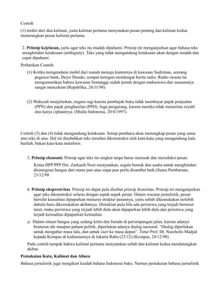 Contoh
(1) terdiri dari dua kalimat, yaitu kalimat pertama menyatakan pesan penting dan kalimat kedua
menerangkan pesan kalimat pertama.

2. Prinsip kejelasan, yaitu agar teks itu mudah dipahami. Prinsip ini menganjurkan agar bahasa teks
menghindari ketaksaan (ambiguity). Teks yang tidak mengandung ketaksaan akan dengan mudah dan
cepat dipahami.
Perhatikan Contoh:
   (1) Ketika mengendarai mobil dari rumah menuju kantornya di kawasan Sudirman, seorang
       pegawai bank, Deysi Dasuki, sempat tertegun mendengar berita radio. Radio swasta itu
       mengumumkan bahwa kawasan Semanggi sudah penuh dengan mahasiswa dan suasananya
       sangat mencekam (Republika, 24/11/98)


   (2) Wahyudi menjelaskan, negara rugi karena pembajak buku tidak membayar pajak penjualan
       (PPN) dan pajak penghasilan (PPH). Juga pengarang, karena mereka tidak menerima royalti
       atas karya ciptaannya. (Media Indonesia, 20/4/1997).



Contoh (3) dan (4) tidak mengandung ketaksaan. Setiap pembaca akan menangkap pesan yang sama
atas teks di atas. Hal ini disebabkan teks tersebut dikonstruksi oleh kata-kata yang mengandung kata
harfiah, bukan kata-kata metaforis.


   3. Prinsip ekonomi. Prinsip agar teks itu singkat tanpa harus merusak dan mereduksi pesan.
         Ketua DPP PPP Drs. Zarkasih Noer menyatakan, segala bentuk dan usaha untuk menghindari
         disintegrasi bangsa dari mana pun atau siapa pun perlu disambut baik (Suara Pembaruan,
         21/12/98


   4. Prinsip ekspresivitas. Prinsip ini dapat pula disebut prinsip ikonisitas. Prinsip ini menganjurkan
       agar teks dikonstruksi selaras dengan aspek-aspek pesan. Dalam wacana jurnalistik, pesan
       bersifat kausalitas dipaparkan menurut struktur pesannya, yaitu sebab dikemukakan terlebih
       dahulu baru dikemukakan akibatnya. Demikian pula bila ada peristiwa yang terjadi berturut-
       turut, maka peristiwa yang terjadi lebih dulu akan dipaparkan lebih dulu dan peristiwa yang
       terjadi kemudian dipaparkan kemudian.
   q   Dalam situasi bangsa yang sedang kritis dan berada di persimpangan jalan, karena adanya
       benturan ide maupun paham politik, diperlukan adanya dialog nasional. “Dialog diperlukan
       untuk mengubur masa lalu, dan untuk start ke masa depan”. Tutur Prof. Dr. Nurcholis Madjid
       kepada Kompas di kediamannya di Jakarta Rabu (23/12) (Kompas, 24/12/98).
   Pada contoh tampak bahwa kalimat pertama menyatakan sebab dan kalimat kedua mendatangkan
   akibat.
Pemakaian Kata, Kalimat dan Alinea
Bahasa jurnalistik juga mengikuti kaidah bahasa Indonesia baku. Namun pemakaian bahasa jurnalistik
 