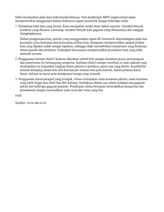 lebih menekankan pada daya kekomunikatifannya. Para pembelajar BIPA tingkat lanjut dapat
mempotensikan penggunaan bahasa Indonesia ragam jurnalistik dengan beberapa usaha.
1. Pemakaian kata-kata yang bernas. Kata merupakan modal dasar dalam menulis. Semakin banyak
    kosakata yang dikuasai seseorang, semakin banyak pula gagasan yang dikuasainya dan sanggup
    diungkapkannya.
   Dalam penggunaan kata, penulis yang menggunakan ragam BI Jurnalistik diperhadapkan pada dua
   persoalan yaitu ketepatan dan kesesuaian pilihan kata. Ketepatan mempersoalkan apakah pilihan
   kata yang dipakai sudah setepat-tepatnya, sehingga tidak menimbulkan interpretasi yang berlainan
   antara penulis dan pembaca. Sedangkan kesesuaian mempersoalkan pemakaian kata yang tidak
   merusak wacana.
2. Penggunaan kalimat efektif. Kalimat dikatakan efektif bila mampu membuat proses penyampaian
    dan penerimaan itu berlangsung sempurna. Kalimat efektif mampu membuat isi atau maksud yang
    disampaikan itu tergambar lengkap dalam pikiran si pembaca, persis apa yang ditulis. Keefektifan
    kalimat ditunjang antara lain oleh keteraturan struktur atau pola kalimat. Selain polanya harus
    benar, kalimat itu harus pula mempunyai tenaga yang menarik.
3. Penggunaan alinea/paragraf yang kompak. Alinea merupakan suatu kesatuan pikiran, suatu kesatuan
    yang lebih tinggi atau lebih luas dari kalimat. Setidaknya dalam satu alinea terdapat satu gagasan
    pokok dan beberapa gagasan penjelas. Pembuatan alinea bertujuan memudahkan pengertian dan
    pemahaman dengan memisahkan suatu tema dari tema yang lain.
(red)

Sumber: www.oke.or.id
 