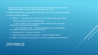 DISTRIBUSI
 Obat akan di ikat oleh protein plasma dengan berbagai ikatan lemah (
ikatan hidrofobik, van der waals, hydrogen dan ionic
 Obat terikat dalam protein plasma di bawa oleh darah ke seluruh tubuh
 Macam protein plasma :
 Albumin -- mengikat asam obat asam, netral, bilirubin dan asam lemak
albumin mempunyai dua tempat ikatan
1. site I ( warfarin site)– mengikat warfarin, fenitoin, asam valproate,
tolbutamid, sulfonamide dan bilirubin
2. Site II ( diazepam site) – mengikat diazepam dan benzodiazepine
lain, asam karboksilat, penisilin dan derivatnya
 -glikoprotein – mengikat obat basa
 CBG (corticosteroid bindng globulin) – khusus mengikat steroid
 SSBG ( sex steroid binding globulin) –khusus mengikat hormone kelamin
 