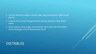 DISTRIBUSI
 Volume distribusi adalah volume obat yang terdistribusi dalam kadar
plasma
 Volume semu yang menggmbarkan luasnya distribusi obat dalam
tubuh.
 Kadar plasma yang tinggi menunjukkan obat terkonsentrasi dalam
darah sehingga volume distribusinya kecik
 