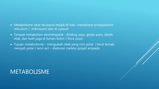 METABOLISME
 Metabolisme obat terutama terjadi di hati– membrane endoplasimic
reticulum ( mikrosom) dan di cytosol
 Tempat metabolism ekstrahepatik : dinding usus, ginjal, paru, darah,
otak, dan kulit juga di lumen kolon ( flora usus)
 Tujuan metabolisme – mengubah obat yang non polar ( larut lemak)
menjadi polar ( larut air) – dieksresi melalui ginjal/ empedu
 