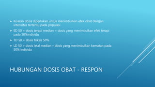 HUBUNGAN DOSIS OBAT - RESPON
 Kisaran dosis diperlukan untuk menimbulkan efek obat dengan
intensitas tertentu pada populasi
 ED 50 = dosis terapi median = dosis yang menimbulkan efek terapi
pada 50%individu
 TD 50 = dosis toksis 50%
 LD 50 = dosis letal median – dosis yang menimbulkan kematan pada
50% individu
 