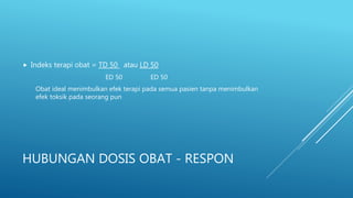 HUBUNGAN DOSIS OBAT - RESPON
 Indeks terapi obat = TD 50 atau LD 50
ED 50 ED 50
Obat ideal menimbulkan efek terapi pada semua pasien tanpa menimbulkan
efek toksik pada seorang pun
 