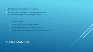 TUGAS MANDIRI
 1). Interaksi obat dengan reseptoR
 2). parameter interaksi obat dengan reseptor
3). teori hubungan dosis dengan respon
 Fungsi reseptor
 Syarat agonis menimbulkan respon
 Perbedaan inverse agonis dan antagonis
 Perbedaan antagonis kompetitif dan non kompetitif
 