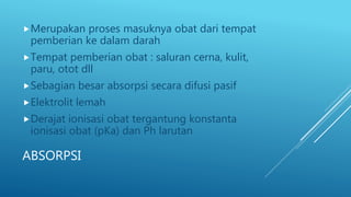 ABSORPSI
Merupakan proses masuknya obat dari tempat
pemberian ke dalam darah
Tempat pemberian obat : saluran cerna, kulit,
paru, otot dll
Sebagian besar absorpsi secara difusi pasif
Elektrolit lemah
Derajat ionisasi obat tergantung konstanta
ionisasi obat (pKa) dan Ph larutan
 