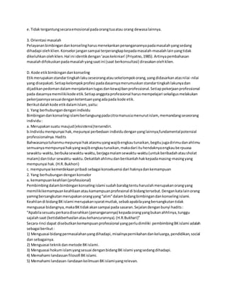 e.Tidak tergantungsecaraemosional padaorangtuaatau orang dewasalainnya.
3. Orientasi masalah
Pelayananbimbingandankonselingharusmenekankanpenanganannyapadamasalahyangsedang
dihadapi olehklien.Konselorjangansampai terperangkapkepadamasalah-masalahlainyangtidak
dikeluhkanolehklien.Hal ini identikdengan‘asaskekinian’(Priyatno,1985).Artinyapembahasan
masalahdifokuskanpadamasalahyangsaatini (saat berkonsultasi) dirasakanolehklien.
D. Kode etikbimbingandankonseling
Etikmerupakanstandartingkahlakuseseorangatausekelompokorang,yangdidasarkanatasnilai-nilai
yang disepakati.Setiapkelompokprofesi padadasarnyamerumuskanstandartingkahlakunyadan
dijadikanpedomandalammenjalankantugasdankewajibanprofessional.Setiappekerjaanprofessional
pada dasarnyamemilikikode etik.Setiapanggotaprofessional harusmempelajari sekaligusmelakukan
pekerjaannyasesuaidenganketentuanyangadapada kode etik.
Berikutdalahkode etikdalamIslam,yaitu:
1. Yang berhubungandenganindividu
Bimbingandankonselingislamiberlangsungpadacitramanusiamenurutislam, memandangseseorang
individu:
a. Merupakansuatu maujud(eksistensi)tersendiri.
b.Individumempunyai hak,mepunyai perbedaan individudenganyanglainnya,fundamentalpotensial
professionalnya.Hadits
Bahwasanyatuhanmumepunyai hakatasmuyangwajibengkautunaikan,begitujugadirimudanahlimu
semuanyamempunyaihakyangwajibengkautunaikan,makadari ituhendaknyaengkauberpuasa
sewaktu-waktu,berbukasewaktu-waktu,berjagamalamsewaktu-waktu(untukberibadahatausholat
malam) dantidur sewaktu-waktu.Dekatilahahlimudanberikanlahhakkepadamasing-masingyang
mempunyai hak.(H.R.Bukhori)
c. mempunyai kemerdekaanpribadi sebagai konsekuensi dari haknyadankemampuan
2. Yang berhubungandengankonselor
a. kemampuankeahlian(professional)
Pembimbingdalambimbingankonselingislami sudahbarabgtentuharuslahmerupakanorangyang
memilikikemampuankeahliaanataukamampuanprofesonal di bidangtersebut.Dengankatalainorang
yamngbersangkutanmerupakanorangyang“alim”dalambidangbimbingandankonselingislami.
Keahliandi bidangBKislami merupakansyaratmutlak,sebabapabilayangbersangkutantidak
menguasai bidangnya,makaBKtidakakansampai pada sasaran.Sejalandenganbunyi hadits:
“Apabilasesuatuperkaradiserahkan(penanganannya) kepadaorangyangbukanahhlinya,tunggu
sajalahsaat (ketidakberhasilanataukehancurannya).(H.R.Bukhari)”
Secara rinci dapat disebutkankemampuanprofessional yangperludimiliki pembimbingBKislami adalah
sebagai berikut:
1) Menguasai bidangpermasalahanyangdihadapi,misalnyapernikahandankeluarga,pendidikan,social
dan sebagainya.
2) Menguasai teknikdanmetode BKislami.
3) Menguasai hokumislamyangsesuai denganbidangBKislami yangsedangdihadapi.
4) Memahami landassanfilosofi BKislami.
5) Memahami landasan-landasankeilmuanBKislamiyangrelevan.
 