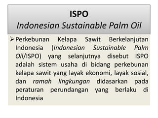 ISPO
Indonesian Sustainable Palm Oil
Perkebunan Kelapa Sawit Berkelanjutan
Indonesia (Indonesian Sustainable Palm
Oil/ISPO) yang selanjutnya disebut ISPO
adalah sistem usaha di bidang perkebunan
kelapa sawit yang layak ekonomi, layak sosial,
dan ramah lingkungan didasarkan pada
peraturan perundangan yang berlaku di
Indonesia
 