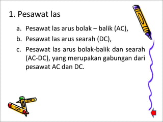 1. Pesawat las
a. Pesawat las arus bolak – balik (AC),
b. Pesawat las arus searah (DC),
c. Pesawat las arus bolak-balik dan searah
(AC-DC), yang merupakan gabungan dari
pesawat AC dan DC.

 