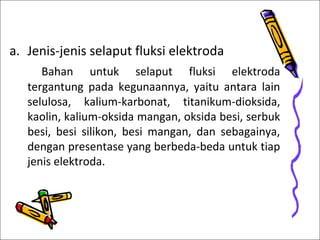 a. Jenis-jenis selaput fluksi elektroda
Bahan untuk selaput fluksi elektroda
tergantung pada kegunaannya, yaitu antara lain
selulosa, kalium-karbonat, titanikum-dioksida,
kaolin, kalium-oksida mangan, oksida besi, serbuk
besi, besi silikon, besi mangan, dan sebagainya,
dengan presentase yang berbeda-beda untuk tiap
jenis elektroda.

 