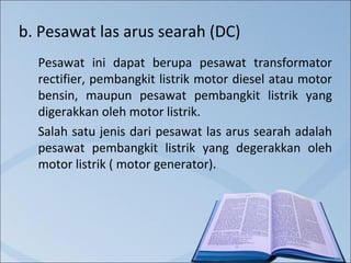 b. Pesawat las arus searah (DC)
Pesawat ini dapat berupa pesawat transformator
rectifier, pembangkit listrik motor diesel atau motor
bensin, maupun pesawat pembangkit listrik yang
digerakkan oleh motor listrik.
Salah satu jenis dari pesawat las arus searah adalah
pesawat pembangkit listrik yang degerakkan oleh
motor listrik ( motor generator).

 