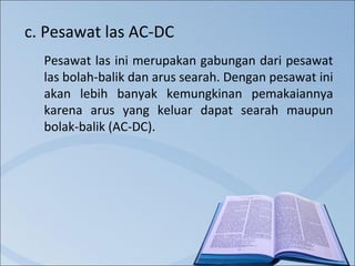 c. Pesawat las AC-DC
Pesawat las ini merupakan gabungan dari pesawat
las bolah-balik dan arus searah. Dengan pesawat ini
akan lebih banyak kemungkinan pemakaiannya
karena arus yang keluar dapat searah maupun
bolak-balik (AC-DC).

 