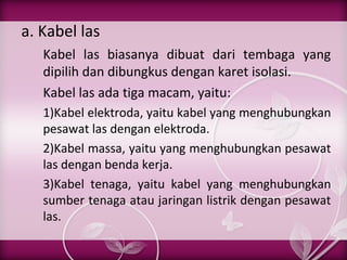 a. Kabel las
Kabel las biasanya dibuat dari tembaga yang
dipilih dan dibungkus dengan karet isolasi.
Kabel las ada tiga macam, yaitu:
1)Kabel elektroda, yaitu kabel yang menghubungkan
pesawat las dengan elektroda.
2)Kabel massa, yaitu yang menghubungkan pesawat
las dengan benda kerja.
3)Kabel tenaga, yaitu kabel yang menghubungkan
sumber tenaga atau jaringan listrik dengan pesawat
las.

 