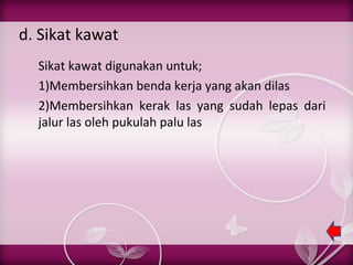 d. Sikat kawat
Sikat kawat digunakan untuk;
1)Membersihkan benda kerja yang akan dilas
2)Membersihkan kerak las yang sudah lepas dari
jalur las oleh pukulah palu las

 