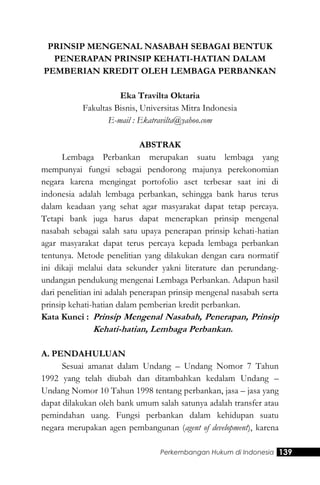 Perkembangan Hukum di Indonesia 139
PRINSIP MENGENAL NASABAH SEBAGAI BENTUK
PENERAPAN PRINSIP KEHATI-HATIAN DALAM
PEMBERIAN KREDIT OLEH LEMBAGA PERBANKAN
Eka Travilta Oktaria
Fakultas Bisnis, Universitas Mitra Indonesia
E-mail : Ekatravilta@yahoo.com
ABSTRAK
Lembaga Perbankan merupakan suatu lembaga yang
mempunyai fungsi sebagai pendorong majunya perekonomian
negara karena mengingat portofolio aset terbesar saat ini di
indonesia adalah lembaga perbankan, sehingga bank harus terus
dalam keadaan yang sehat agar masyarakat dapat tetap percaya.
Tetapi bank juga harus dapat menerapkan prinsip mengenal
nasabah sebagai salah satu upaya penerapan prinsip kehati-hatian
agar masyarakat dapat terus percaya kepada lembaga perbankan
tentunya. Metode penelitian yang dilakukan dengan cara normatif
ini dikaji melalui data sekunder yakni literature dan perundang-
undangan pendukung mengenai Lembaga Perbankan. Adapun hasil
dari penelitian ini adalah penerapan prinsip mengenal nasabah serta
prinsip kehati-hatian dalam pemberian kredit perbankan.
Kata Kunci : Prinsip Mengenal Nasabah, Penerapan, Prinsip
Kehati-hatian, Lembaga Perbankan.
A. PENDAHULUAN
Sesuai amanat dalam Undang – Undang Nomor 7 Tahun
1992 yang telah diubah dan ditambahkan kedalam Undang –
Undang Nomor 10 Tahun 1998 tentang perbankan, jasa – jasa yang
dapat dilakukan oleh bank umum salah satunya adalah transfer atau
pemindahan uang. Fungsi perbankan dalam kehidupan suatu
negara merupakan agen pembangunan (agent of development), karena
 