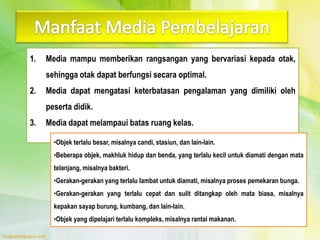 1. Media mampu memberikan rangsangan yang bervariasi kepada otak,
sehingga otak dapat berfungsi secara optimal.
2. Media dapat mengatasi keterbatasan pengalaman yang dimiliki oleh
peserta didik.
3. Media dapat melampaui batas ruang kelas.
•Objek terlalu besar, misalnya candi, stasiun, dan lain-lain.
•Beberapa objek, makhluk hidup dan benda, yang terlalu kecil untuk diamati dengan mata
telanjang, misalnya bakteri.
•Gerakan-gerakan yang terlalu lambat untuk diamati, misalnya proses pemekaran bunga.
•Gerakan-gerakan yang terlalu cepat dan sulit ditangkap oleh mata biasa, misalnya
kepakan sayap burung, kumbang, dan lain-lain.
•Objek yang dipelajari terlalu kompleks, misalnya rantai makanan.
 