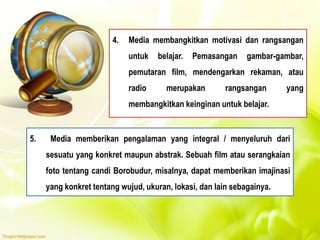 4. Media membangkitkan motivasi dan rangsangan
untuk belajar. Pemasangan gambar-gambar,
pemutaran film, mendengarkan rekaman, atau
radio merupakan rangsangan yang
membangkitkan keinginan untuk belajar.
5. Media memberikan pengalaman yang integral / menyeluruh dari
sesuatu yang konkret maupun abstrak. Sebuah film atau serangkaian
foto tentang candi Borobudur, misalnya, dapat memberikan imajinasi
yang konkret tentang wujud, ukuran, lokasi, dan lain sebagainya.
 