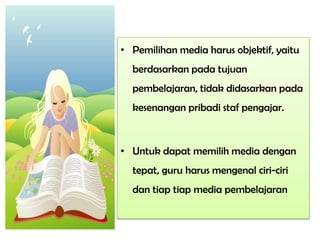 • Pemilihan media harus objektif, yaitu
berdasarkan pada tujuan
pembelajaran, tidak didasarkan pada
kesenangan pribadi staf pengajar.
• Untuk dapat memilih media dengan
tepat, guru harus mengenal ciri-ciri
dan tiap tiap media pembelajaran
 