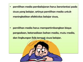 • pemilihan media pembelajaran harus berorientasi pada
siswa yang belajar, artinya pemilihan media untuk
meningkatkan efektivitas belajar siswa,
• pemilihan media harus mempertimbangkan biaya
pengadaan, ketersediaan bahan media, mutu media,
dan lingkungan fisik tempat siswa belajar.
 