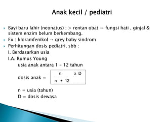 Anak kecil / pediatri
 Bayi baru lahir (neonatus) : > rentan obat → fungsi hati , ginjal &
sistem enzim belum berkembang.
 Ex : kloramfenikol → grey baby sindrom
 Perhitungan dosis pediatri, sbb :
I. Berdasarkan usia
I.A. Rumus Young
usia anak antara 1 – 12 tahun
dosis anak =
n = usia (tahun)
D = dosis dewasa
n x D
n + 12
 